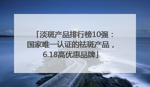 淡斑产品排行榜10强：国家唯一认证的祛斑产品，6.18高优惠品牌