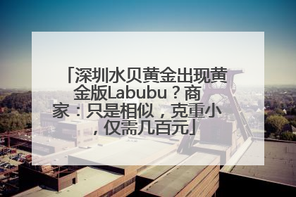 深圳水贝黄金出现黄金版Labubu？商家：只是相似，克重小，仅需几百元