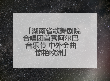 湖南省歌舞剧院合唱团首秀阿尔巴音乐节 中外金曲惊艳欧洲