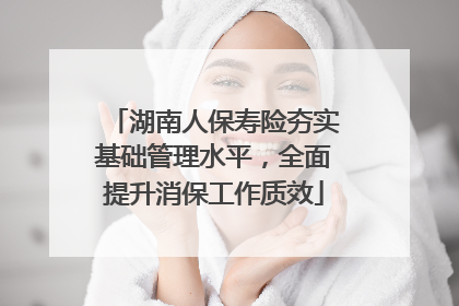 湖南人保寿险夯实基础管理水平，全面提升消保工作质效