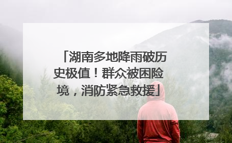 湖南多地降雨破历史极值！群众被困险境，消防紧急救援