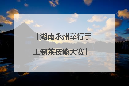 湖南永州举行手工制茶技能大赛