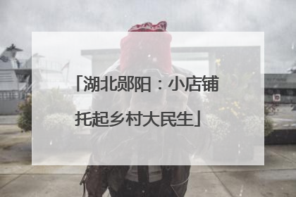 湖北郧阳：小店铺托起乡村大民生