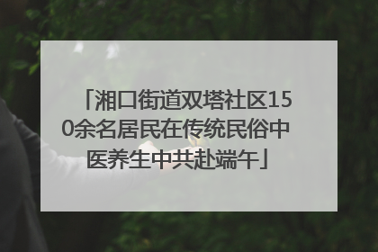 湘口街道双塔社区150余名居民在传统民俗中医养生中共赴端午