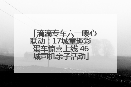 滴滴专车六一暖心联动：17城童趣彩蛋车惊喜上线 46城司机亲子活动