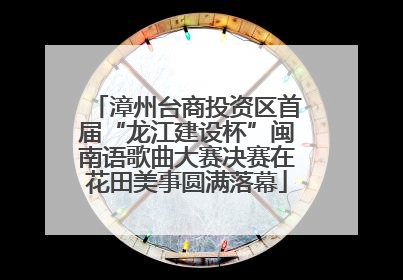 漳州台商投资区首届“龙江建设杯”闽南语歌曲大赛决赛在花田美事圆满落幕