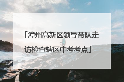 漳州高新区领导带队走访检查辖区中考考点