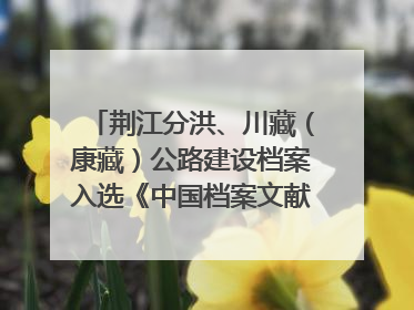 荆江分洪、川藏（康藏）公路建设档案入选《中国档案文献遗产名录》