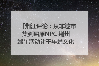 荆江评论：从非遗市集到屈原NPC 荆州端午活动让千年楚文化“破圈”生长
