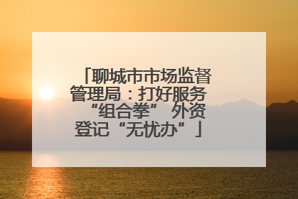 聊城市市场监督管理局：打好服务“组合拳” 外资登记“无忧办”