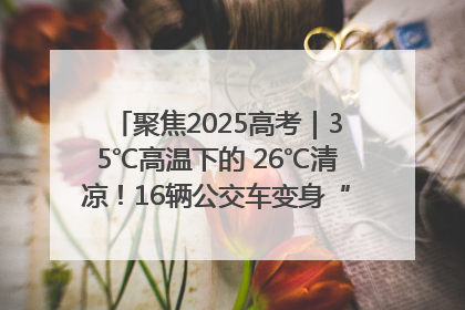 聚焦2025高考｜35℃高温下的 26℃清凉！16辆公交车变身“助考驿站”为高考护航