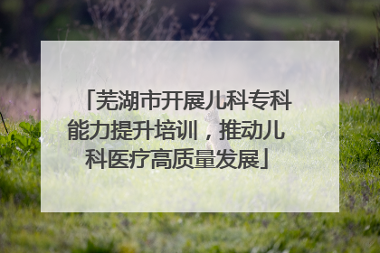 芜湖市开展儿科专科能力提升培训，推动儿科医疗高质量发展