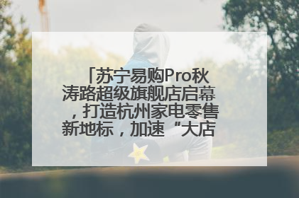 苏宁易购Pro秋涛路超级旗舰店启幕，打造杭州家电零售新地标，加速“大店攻略”全省布局