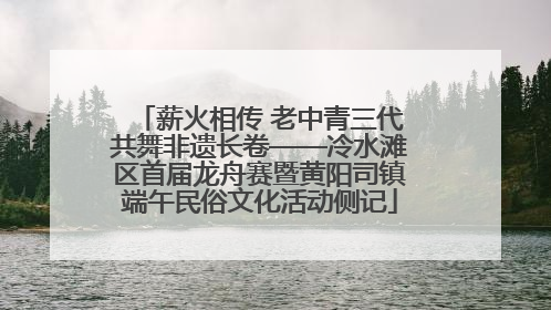 薪火相传 老中青三代共舞非遗长卷——冷水滩区首届龙舟赛暨黄阳司镇端午民俗文化活动侧记