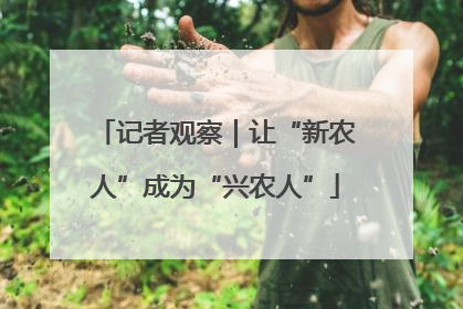 记者观察｜让“新农人”成为“兴农人”