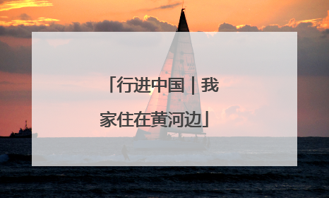行进中国｜我家住在黄河边