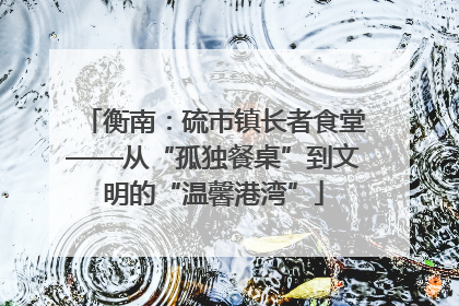 衡南：硫市镇长者食堂——从“孤独餐桌”到文明的“温馨港湾”