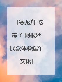 赛龙舟 吃粽子 阿根廷民众体验端午文化