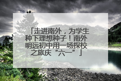 走进南外，为学生种下理想种子！南外明远初中用一场探校之旅庆“六一”