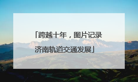 跨越十年，图片记录济南轨道交通发展