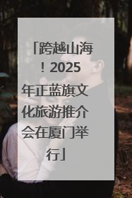 跨越山海！2025年正蓝旗文化旅游推介会在厦门举行