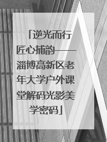 逆光而行 匠心捕韵——淄博高新区老年大学户外课堂解码光影美学密码
