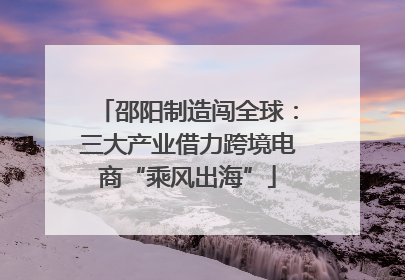 邵阳制造闯全球：三大产业借力跨境电商“乘风出海”