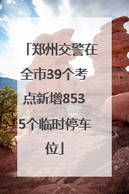 郑州交警在全市39个考点新增8535个临时停车位