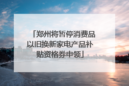 郑州将暂停消费品以旧换新家电产品补贴资格券申领