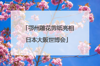 鄂州雕花剪纸亮相日本大阪世博会
