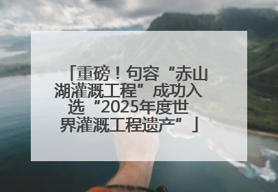 重磅！句容“赤山湖灌溉工程”成功入选“2025年度世界灌溉工程遗产”