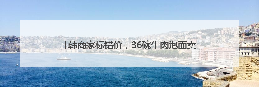 韩商家标错价，36碗牛肉泡面卖价约26.5元人民币，亏超千万