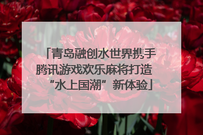 青岛融创水世界携手腾讯游戏欢乐麻将打造“水上国潮”新体验