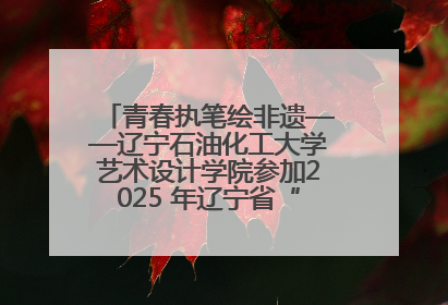 青春执笔绘非遗——辽宁石油化工大学艺术设计学院参加2025 年辽宁省“非遗新青年”高校优秀作品推荐活动