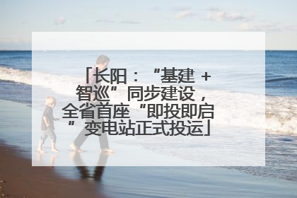 长阳：“基建 + 智巡”同步建设，全省首座“即投即启”变电站正式投运