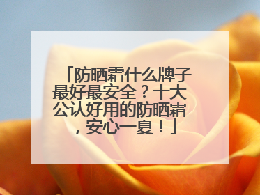 防晒霜什么牌子最好最安全？十大公认好用的防晒霜，安心一夏！