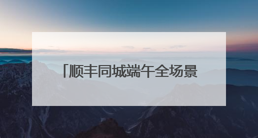 顺丰同城端午全场景单量高增，高品质即配助力节日仪式感