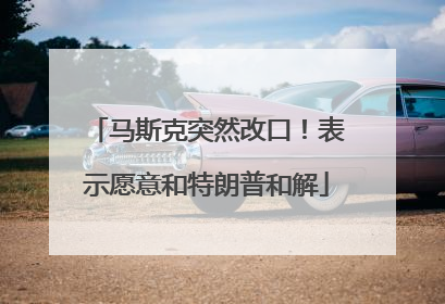马斯克突然改口！表示愿意和特朗普和解