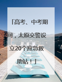 高考、中考期间，太原交警设立20个应急救助站！