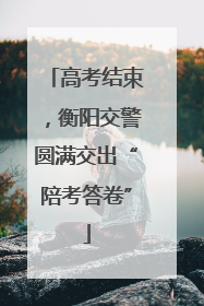 高考结束，衡阳交警圆满交出“陪考答卷”