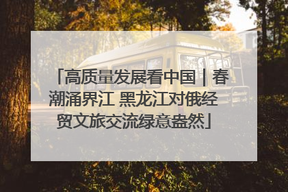 高质量发展看中国｜春潮涌界江 黑龙江对俄经贸文旅交流绿意盎然