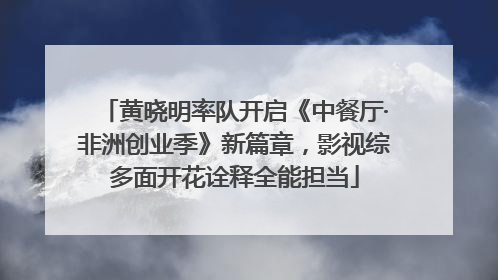 黄晓明率队开启《中餐厅·非洲创业季》新篇章，影视综多面开花诠释全能担当