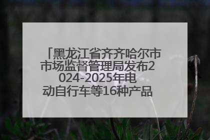黑龙江省齐齐哈尔市市场监督管理局发布2024-2025年电动自行车等16种产品质量监督抽查情况