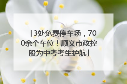 3处免费停车场，700余个车位！顺义市政控股为中考考生护航