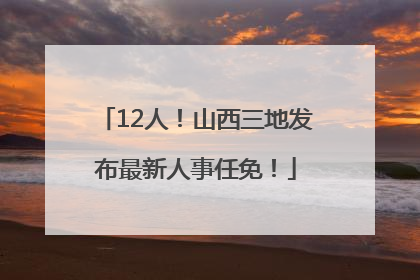 12人！山西三地发布最新人事任免！