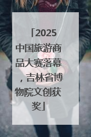 2025中国旅游商品大赛落幕，吉林省博物院文创获奖