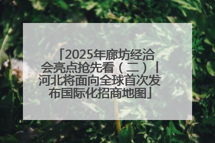 2025年廊坊经洽会亮点抢先看（二）丨河北将面向全球首次发布国际化招商地图