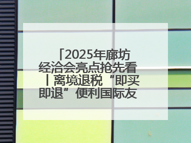 2025年廊坊经洽会亮点抢先看丨离境退税“即买即退”便利国际友人“买买买”