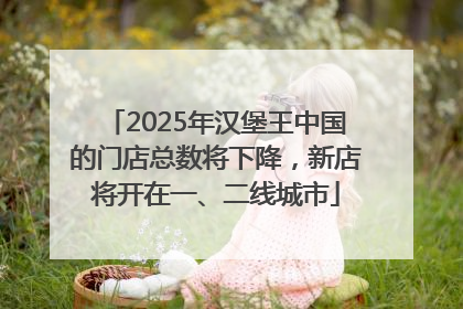 2025年汉堡王中国的门店总数将下降，新店将开在一、二线城市