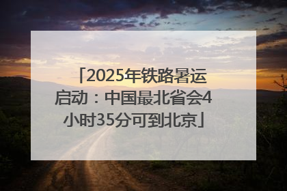 2025年铁路暑运启动：中国最北省会4小时35分可到北京